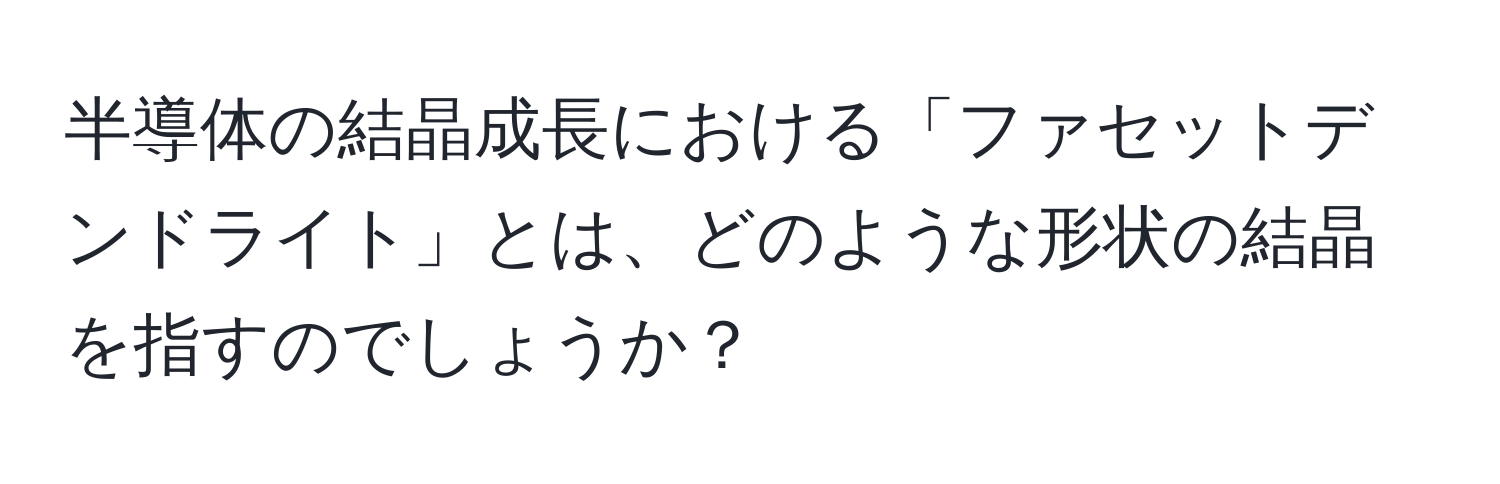 半導体の結晶成長における「ファセットデンドライト」とは、どのような形状の結晶を指すのでしょうか？