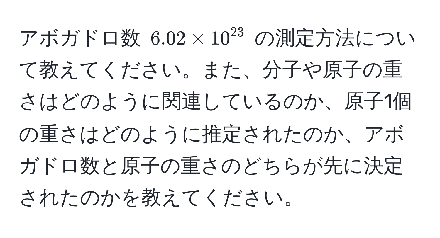 アボガドロ数 (6.02 * 10^(23)) の測定方法について教えてください。また、分子や原子の重さはどのように関連しているのか、原子1個の重さはどのように推定されたのか、アボガドロ数と原子の重さのどちらが先に決定されたのかを教えてください。