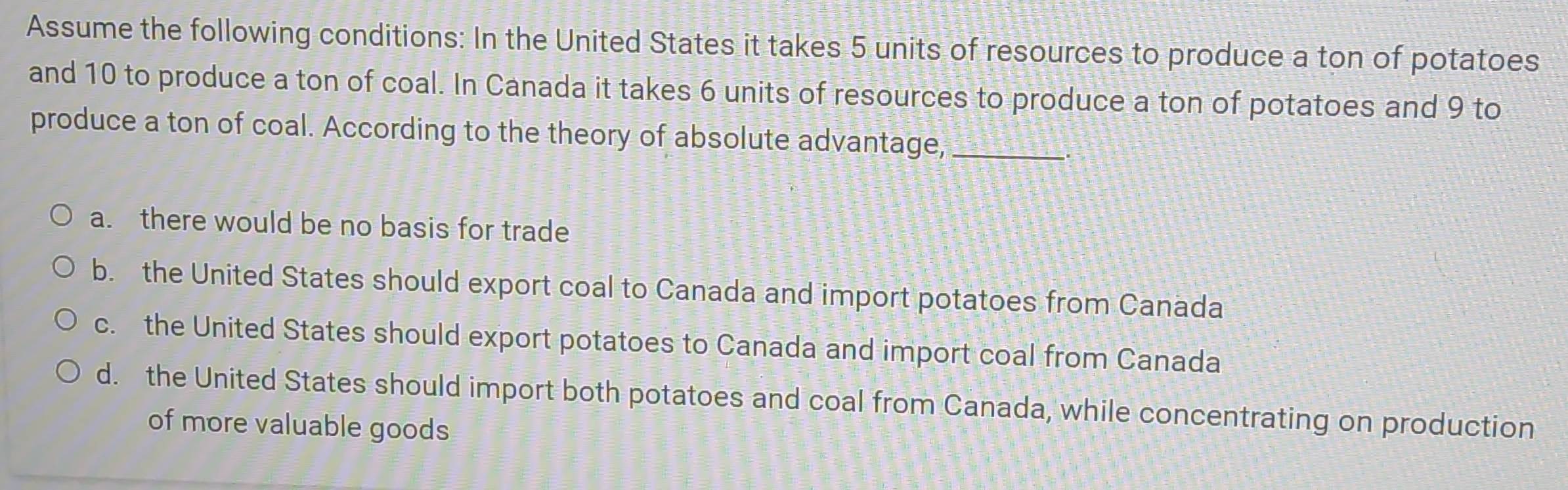 Assume the following conditions: In the United States it takes 5 units of resources to produce a ton of potatoes
and 10 to produce a ton of coal. In Canada it takes 6 units of resources to produce a ton of potatoes and 9 to
produce a ton of coal. According to the theory of absolute advantage,_
a. there would be no basis for trade
b. the United States should export coal to Canada and import potatoes from Canada
c. the United States should export potatoes to Canada and import coal from Canada
d. the United States should import both potatoes and coal from Canada, while concentrating on production
of more valuable goods