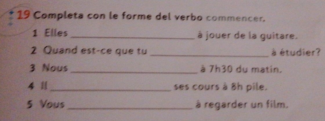 Completa con le forme del verbo commencer. 
1 Elles _à jouer de la guitare. 
2 Quand est-ce que tu _à étudier? 
3 Nous_ à 7h30 du matin. 
4 1_ ses cours à 8h pile. 
5 Vous _à regarder un film.