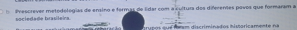 Prescrever metodologias de ensino e formas de lidar com a cultura dos diferentes povos que formaram a 
sociedade brasileira. 
a rebaração grupos que foram discriminados historicamente na