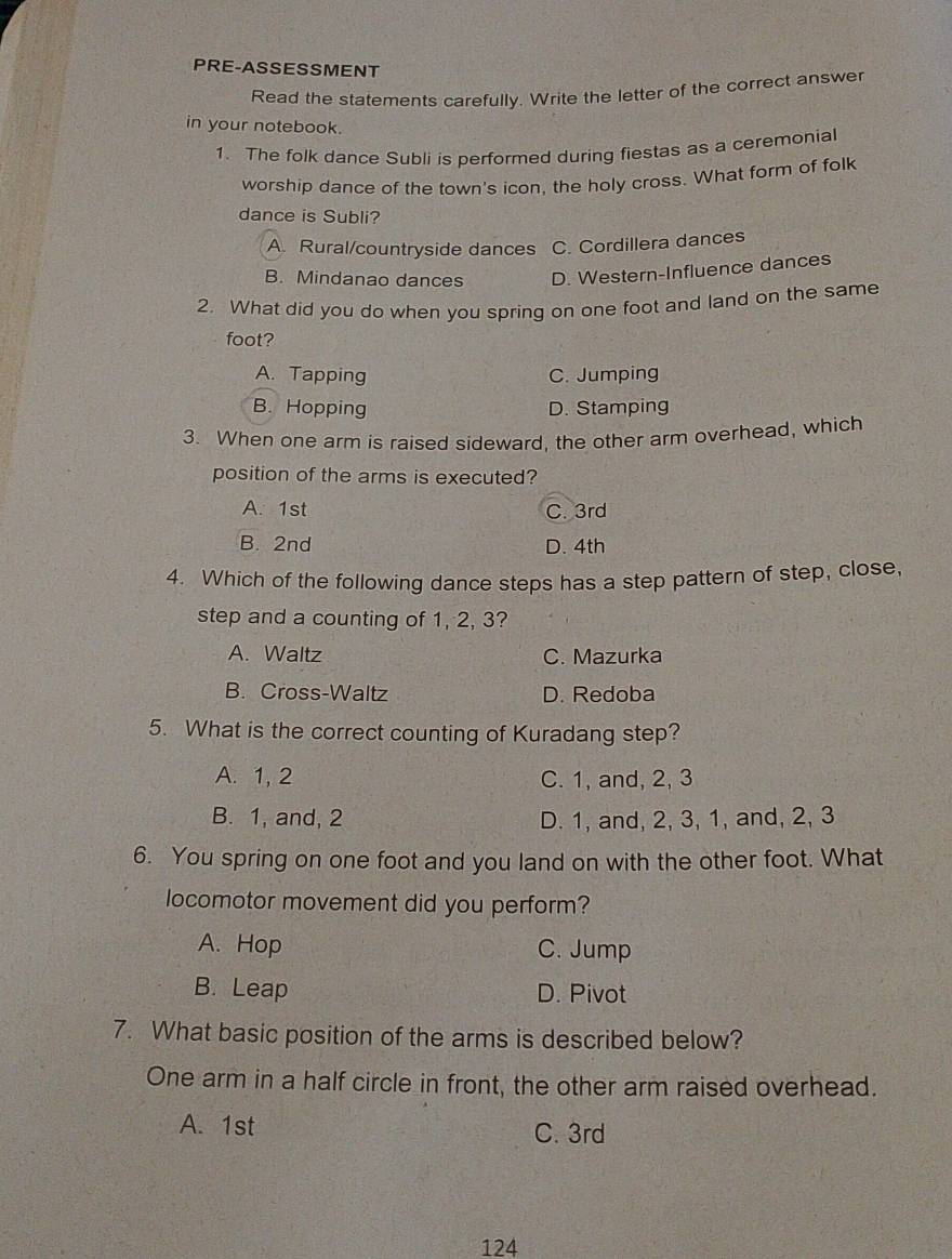 PRE-ASSESSMENT
Read the statements carefully. Write the letter of the correct answer
in your notebook.
1. The folk dance Subli is performed during fiestas as a ceremonial
worship dance of the town's icon, the holy cross. What form of folk
dance is Subli?
A. Rural/countryside dances C. Cordillera dances
B. Mindanao dances D. Western-Influence dances
2. What did you do when you spring on one foot and land on the same
foot?
A. Tapping C. Jumping
B. Hopping D. Stamping
3. When one arm is raised sideward, the other arm overhead, which
position of the arms is executed?
A. 1st C. 3rd
B. 2nd D. 4th
4. Which of the following dance steps has a step pattern of step, close,
step and a counting of 1, 2, 3?
A. Waltz C. Mazurka
B. Cross-Waltz D. Redoba
5. What is the correct counting of Kuradang step?
A. 1, 2 C. 1, and, 2, 3
B. 1, and, 2 D. 1, and, 2, 3, 1, and, 2, 3
6. You spring on one foot and you land on with the other foot. What
locomotor movement did you perform?
A. Hop C. Jump
B. Leap D. Pivot
7. What basic position of the arms is described below?
One arm in a half circle in front, the other arm raised overhead.
A. 1st C. 3rd
124