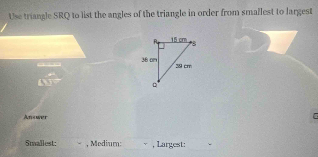 Use triangle SRQ to list the angles of the triangle in order from smallest to largest 
Answer C 
Smallest: , Medium: , Largest: