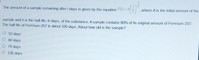 The amount of a sample remaining after r days is given by the equation P(t)=A( 1/2 )^ t/5  , where A is the initial amount of the
sample and h is the half-lle, in days, of the substance. A sample contains 60% of its original amount of Fermium- 257.
The hall-life of Fermium- 257 is about 100 days. About how old is the sample?
52 days
60 days
74 days
135 days