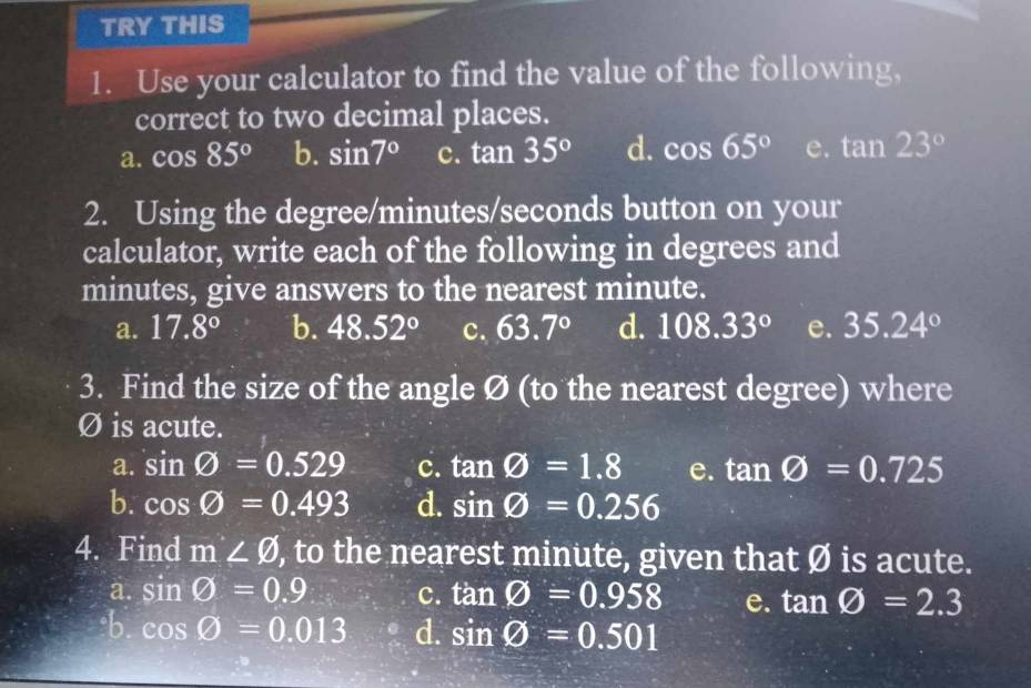 TRY THIS
1. Use your calculator to find the value of the following,
correct to two decimal places.
a. cos 85° b. sin 7° c. tan 35° d. cos 65° e. tan 23°
2. Using the degree / minutes / seconds button on your
calculator, write each of the following in degrees and
minutes, give answers to the nearest minute.
a. 17.8° b. 48.52° c. 63.7° d. 108.33° e. 35.24°
3. Find the size of the angle Ø (to the nearest degree) where
Ø is acute.
a. sin varnothing =0.529 c. tan varnothing =1.8 e. tan varnothing =0.725
b. cos varnothing =0.493 d. sin varnothing =0.256
4. Find m∠ varnothing ), to the nearest minute, given that Ø is acute.
a. sin varnothing =0.9 c. tan varnothing =0.958 e. tan varnothing =2.3
b. cos varnothing =0.013 d. sin varnothing =0.501