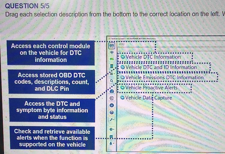 QUESTION 5/5
Drag each selection description from the bottom to the correct location on the left. V
*' chline Carnect 1 1 G - S A PS ÖT 200 20 309 1 Pred uc to 
Access each control module gm COS2
on the vehicle for DTC
information Vehicle DTC Information
Vehicle DTC and ID Information
Access stored OBD DTC Vehicle Emissions DTC Information
codes, descriptions, count,
and DLC Pin Vehicle Proactive Alerts
Vehicle Data Capture
Access the DTC and
symptom byte information
and status
Check and retrieve available
alerts when the function is
supported on the vehicle