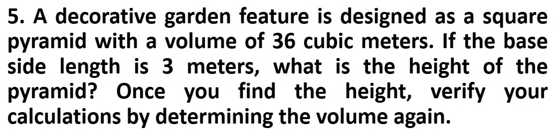 A decorative garden feature is designed as a square 
pyramid with a volume of 36 cubic meters. If the base 
side length is 3 meters, what is the height of the 
pyramid? Once you find the height, verify your 
calculations by determining the volume again.