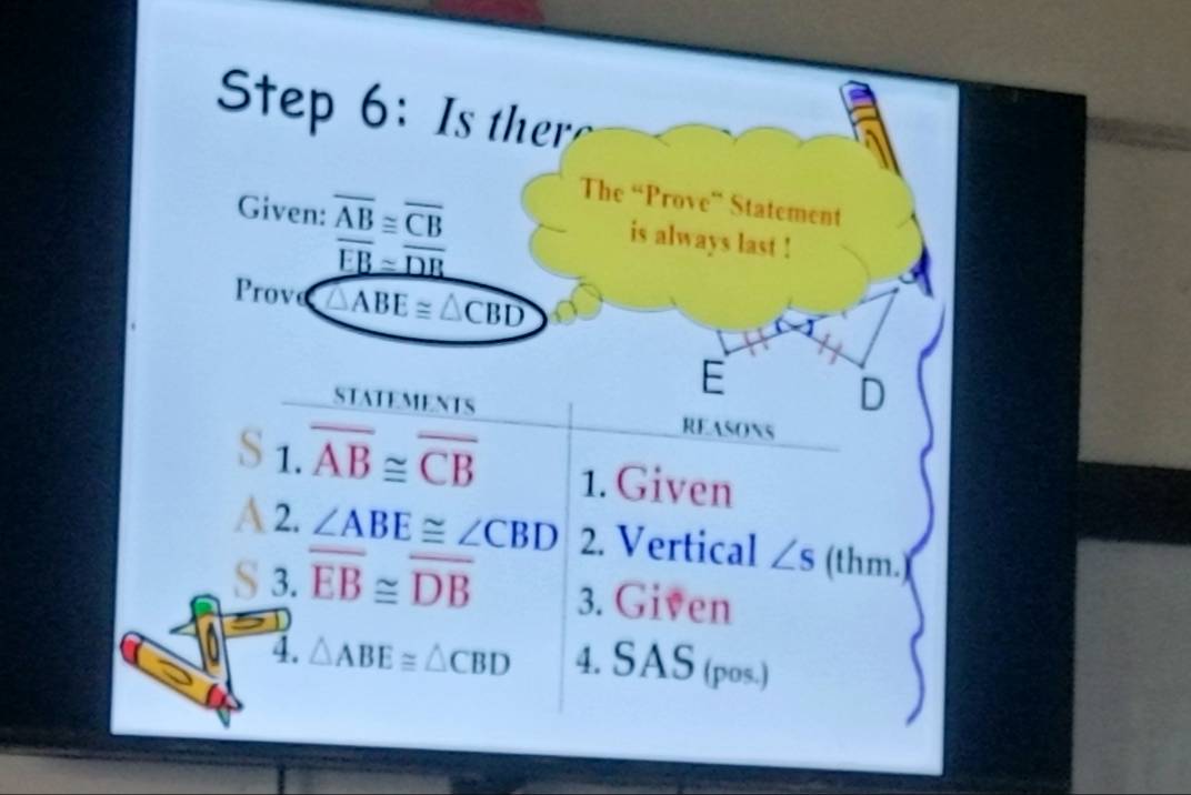 Is ther 
Given: overline AB≌ overline CB
The “Prove” Statement
overline EB≌ overline DR
is always last ! 
Prov △ ABE≌ △ CBD
E
D
STATEMENTS REASONS 
1. overline AB≌ overline CB 1. Given 
a 2. ∠ ABE≌ ∠ CBD 2. Vertical ∠ s (thm.)( 
§ 3. overline EB≌ overline DB 3. Given 
4. △ ABE≌ △ CBD 4. SAS (pos.)