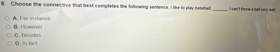 Choose the connective that best completes the following sentence. I like to play baseball. _, I can't throw a ball very well.
A. For instance
B. However
C. Besides
D. In fact