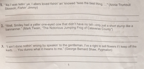 1, “As I was tellin’ ye, I allers loved fishin’ an’ knowed 'twas the best thing. ..." (Annie Trumbull 
Slosson, Fishin' Jimmy) 
_ 
_ 
2. "Well, Smiley had a yaller one-eyed cow that didn't have no tail—only just a short stump like a 
bannanner.” (Mark Twain, ''The Notorious Jumping Frog of Calaveras County') 
_ 
_ 
3. "I ain't done nothin' wrong by speakin' to the gentleman. I've a right to sell flowers if I keep off the 
kerb. ... You dunno what it means to me." (George Bernard Shaw, Pygmalion) 
_ 
_ 
1