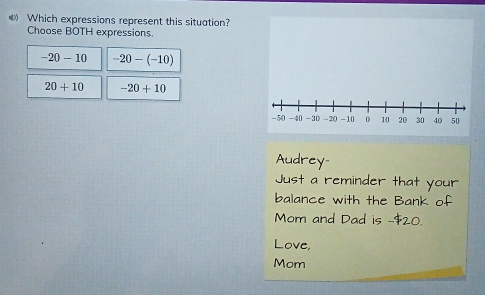 《 Which expressions represent this situation?
Choose BOTH expressions.
-20-10 -20-(-10)
20+10 -20+10
Audrey-
Just a reminder that your
balance with the Bank of
Mom and Dad is -$20.
Love,
Mom