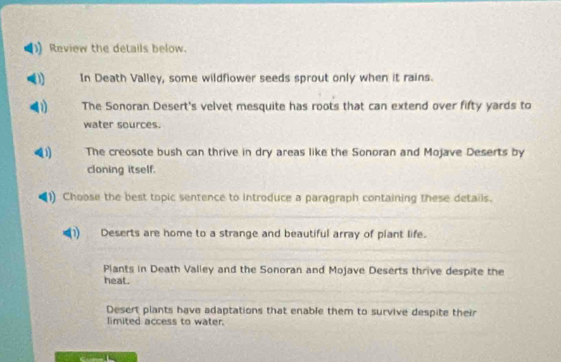 Review the details below.
In Death Valley, some wildflower seeds sprout only when it rains.
(1) The Sonoran Desert's velvet mesquite has roots that can extend over fifty yards to
water sources.
The creosote bush can thrive in dry areas like the Sonoran and Mojave Deserts by
cloning itself.
1) Choose the best topic sentence to introduce a paragraph containing these details.
_
Deserts are home to a strange and beautiful array of plant life.
__
Plants in Death Valley and the Sonoran and Mojave Deserts thrive despite the
_
_
heat.
Desert plants have adaptations that enable them to survive despite their
limited access to water.