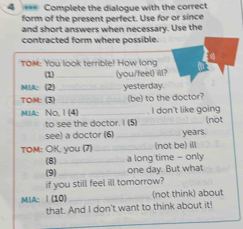 4 = Complete the dialogue with the correct 
form of the present perfect. Use for or since 
and short answers when necessary. Use the 
contracted form where possible. 
TOM: You look terrible! How long 
(1)_ (you/feel) ill? 
MLA: (2) _yesterday. 
TOM: (3) _(be) to the doctor? 
mi: No, I (4) _I don't like going 
to see the doctor. I (5) _(not 
see) a doctor (6) _ years. 
TOM: OK, you (7) _(not be) ill 
(8)_ a long time - only 
(9) _one day. But what 
if you still feel ill tomorrow? 
MIA: | (10) _(not think) about 
that. And I don't want to think about it! 
_