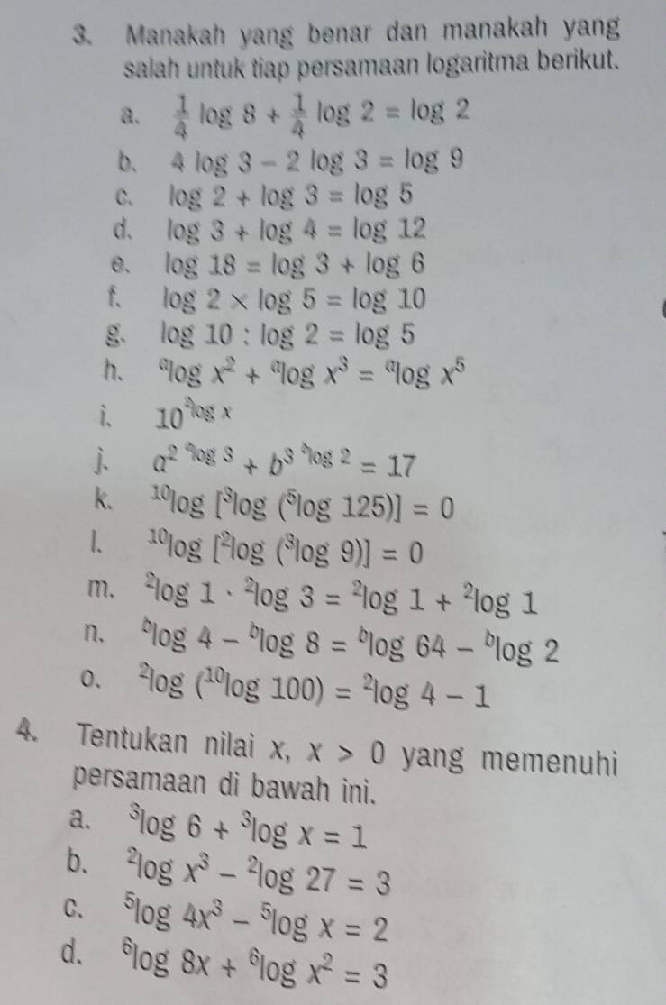 Manakah yang benar dan manakah yang 
salah untuk tiap persamaan logaritma berikut. 
a.  1/4 log 8+ 1/4 log 2=log 2
b. 4log 3-2log 3=log 9
C. log 2+log 3=log 5
d. log 3+log 4=log 12
e. log 18=log 3+log 6
f. log 2* log 5=log 10
g. log 10:log 2=log 5
h. ^alog x^2+^alog x^3=^alog x^5
i. 10^(log x)
j. a^(2^*^3^*^*^*^2)=17
k. ^10log [^3log (^5log 125)]=0^(10)log [^2log (^3log 9)]=0
m. ^2log 1·^2log 3=^2log 1+^2log 1
n. ^blog 4-^blog 8=^blog 64-^blog 2
0. ^2log (^10log 100)=^2log 4-1
4. Tentukan nilai x, x>0 yang memenuhi 
persamaan di bawah ini. 
a. ^3log 6+^3log x=1
b. ^2log x^3-^2log 27=3
C. ^5log 4x^3-^5log x=2
d. ^6log 8x+^6log x^2=3