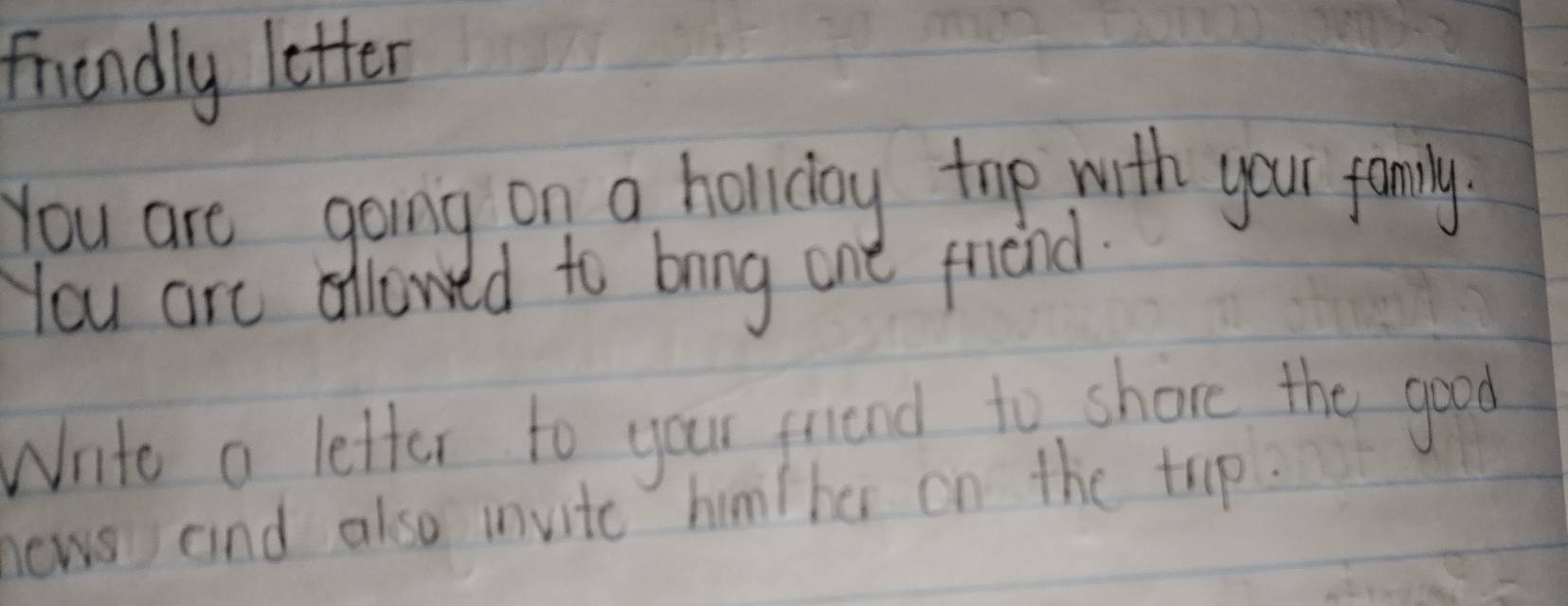 friendly letter 
You are going on a holiday top with your family 
You are allowed to bring one friend. 
Wnite a letter to your friend to shore the good 
news and also invite him/her on the trip?