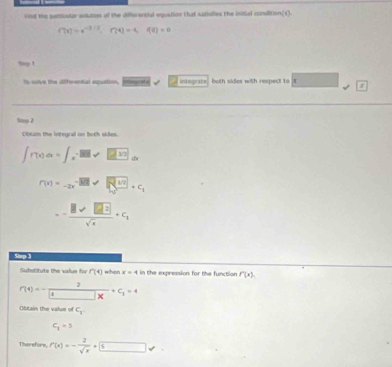 Fnd the particular solution of the differengial equation that satisfies the initial condition(s).
f(x)=x^(-3/3), f(4)=-4, f(0)=0
Smp t 
In solve the differential equation, integrafe integrate both sides with respect to A 
Stmp 2 
Obtain the integral on both sides.
∈t f(x)dx=∈t _x-□ sqrt(□ 32)dx
r(x)=-2x^(-)/1/2+sqrt(frac 1/2)5+c_1
=- 8sqrt(□ 2)/sqrt(x) +c_1
Step 3
Substitute the value for f'(4(4) when x=4 in the expression for the function f'(x).
P(4)=- 2/4 +c_1=4
Obtain the value of C_1
C_1=5
Therefore, f'(x)=- 2/sqrt(x) +5