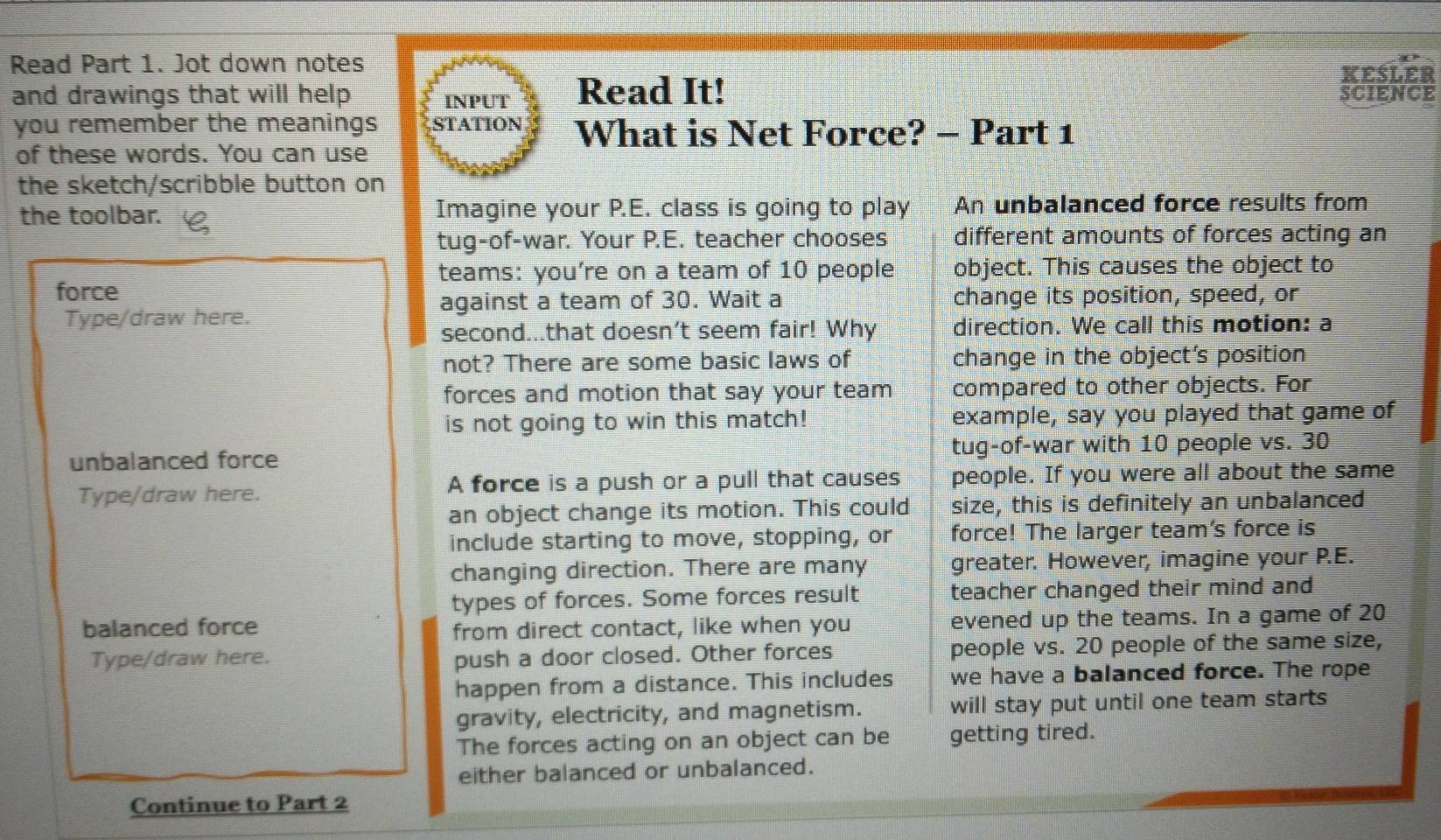 Read Part 1. Jot down notes 
KEsLER 
and drawings that will help INPUT Read It! SCIENCE 
you remember the meanings STATION What is Net Force? - Part 1 
of these words. You can use 
the sketch/scribble button on 
the toolbar. Imagine your P.E. class is going to play An unbalanced force results from 
tug-of-war. Your P.E. teacher chooses different amounts of forces acting an 
teams: you’re on a team of 10 people object. This causes the object to 
force 
against a team of 30. Wait a change its position, speed, or 
Type/draw here. 
second...that doesn't seem fair! Why direction. We call this motion: a 
not? There are some basic laws of change in the object's position 
forces and motion that say your team compared to other objects. For 
is not going to win this match! example, say you played that game of 
unbalanced force tug-of-war with 10 people vs. 30
Type/draw here. A force is a push or a pull that causes people. If you were all about the same 
an object change its motion. This could size, this is definitely an unbalanced 
include starting to move, stopping, or force! The larger team's force is 
changing direction. There are many greater. However, imagine your P.E. 
types of forces. Some forces result teacher changed their mind and 
balanced force from direct contact, like when you evened up the teams. In a game of 20
Type/draw here. push a door closed. Other forces people vs. 20 people of the same size, 
happen from a distance. This includes we have a balanced force. The rope 
gravity, electricity, and magnetism. will stay put until one team starts 
The forces acting on an object can be getting tired. 
either balanced or unbalanced. 
Continue to Part 2