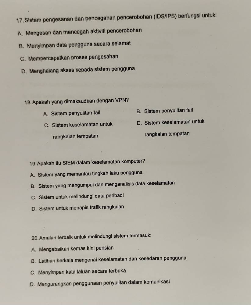 Sistem pengesanan dan pencegahan pencerobohan (IDS/IPS) berfungsi untuk:
A. Mengesan dan mencegah aktiviti pencerobohan
B. Menyimpan data pengguna secara selamat
C. Mempercepatkan proses pengesahan
D. Menghalang akses kepada sistem pengguna
18. Apakah yang dimaksudkan dengan VPN?
A. Sistem penyulitan fail B. Sistem penyulitan fail
C. Sistem keselamatan untuk D. Sistem keselamatan untuk
rangkaian tempatan rangkaian tempatan
19. Apakah itu SIEM dalam keselamatan komputer?
A. Sistem yang memantau tingkah laku pengguna
B. Sistem yang mengumpul dan menganalisis data keselamatan
C. Sistem untuk melindungi data peribadi
D. Sistem untuk menapis trafik rangkaian
20. Amalan terbaik untuk melindungi sistem termasuk:
A. Mengabaikan kemas kini perisian
B. Latihan berkala mengenai keselamatan dan kesedaran pengguna
C. Menyimpan kata laluan secara terbuka
D. Mengurangkan penggunaan penyulitan dalam komunikasi