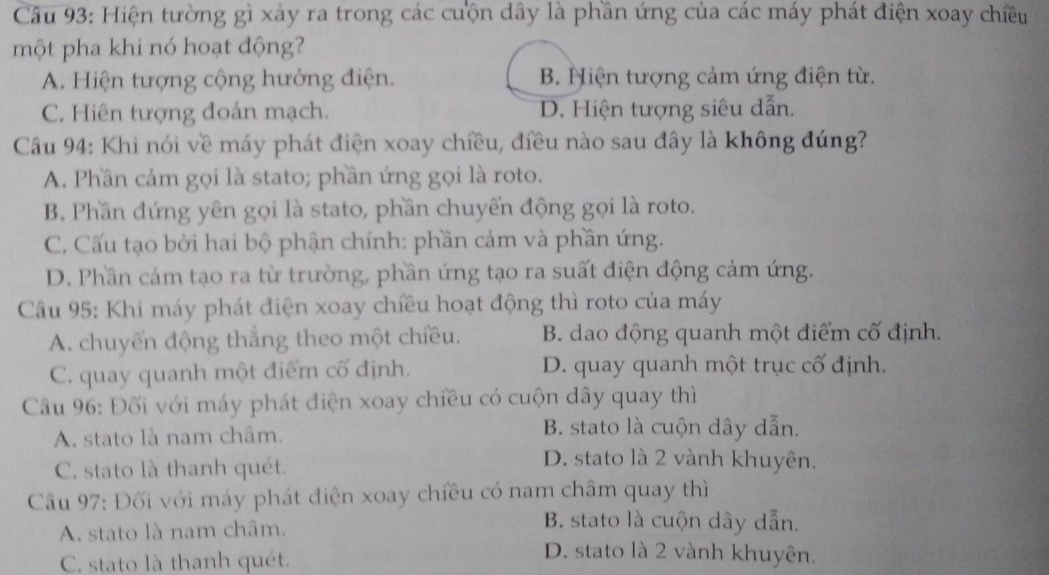 Hiện tường gì xảy ra trong các cuộn dây là phần ứng của các máy phát điện xoay chiều
một pha khi nó hoạt động?
A. Hiện tượng cộng hưởng điện. B. Hiện tượng cảm ứng điện từ.
C. Hiên tượng đoản mạch. D. Hiện tượng siêu dẫn.
Câu 94: Khi nói về máy phát điện xoay chiều, điều nào sau đây là không đúng?
A. Phần cảm gọi là stato; phần ứng gọi là roto.
B. Phần đứng yên gọi là stato, phần chuyển động gọi là roto.
C. Cấu tạo bởi hai bộ phận chính: phần cảm và phần ứng.
D. Phần cảm tạo ra từ trường, phần ứng tạo ra suất điện động cảm ứng.
Câu 95: Khi máy phát điện xoay chiều hoạt động thì roto của máy
A. chuyển động thắng theo một chiều. B. dao động quanh một điểm cố định.
C. quay quanh một điểm cố định. D. quay quanh một trục cố định.
Câu 96: Đối với máy phát điện xoay chiều có cuộn dây quay thì
A. stato là nam châm.
B. stato là cuộn dây dẫn.
C. stato là thanh quét.
D. stato là 2 vành khuyên.
Cầu 97: Đối với máy phát điện xoay chiều có nam châm quay thì
A. stato là nam châm.
B stato là cuộn dây dẫn.
C. stato là thanh quét.
D. stato là 2 vành khuyên.