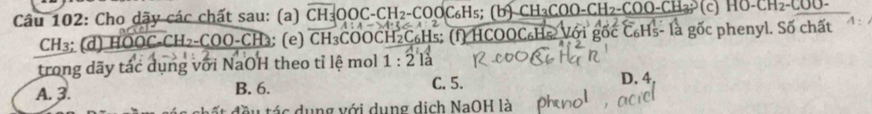 Cho dãy các chất sau: (a) CH_3OOC-CH_2-COOC_6H_5; (b)CH_3COO-CH_2-COO-CH_3 c HO-CH_2-COC
CH₃; (d) HO C_2CH_2-COO-CH (e) r :H *COOCH₂C₆H₅ : (f) HCOOC₆Hs Với là gốc phenyl. Số chất
15-
trong dãy tác dụng với NaOH theo tỉ lệ mol 1:2 là
A. 3. B. 6. C. 5. D. 4
đầu tác dụng với dụng dịch NaOH là