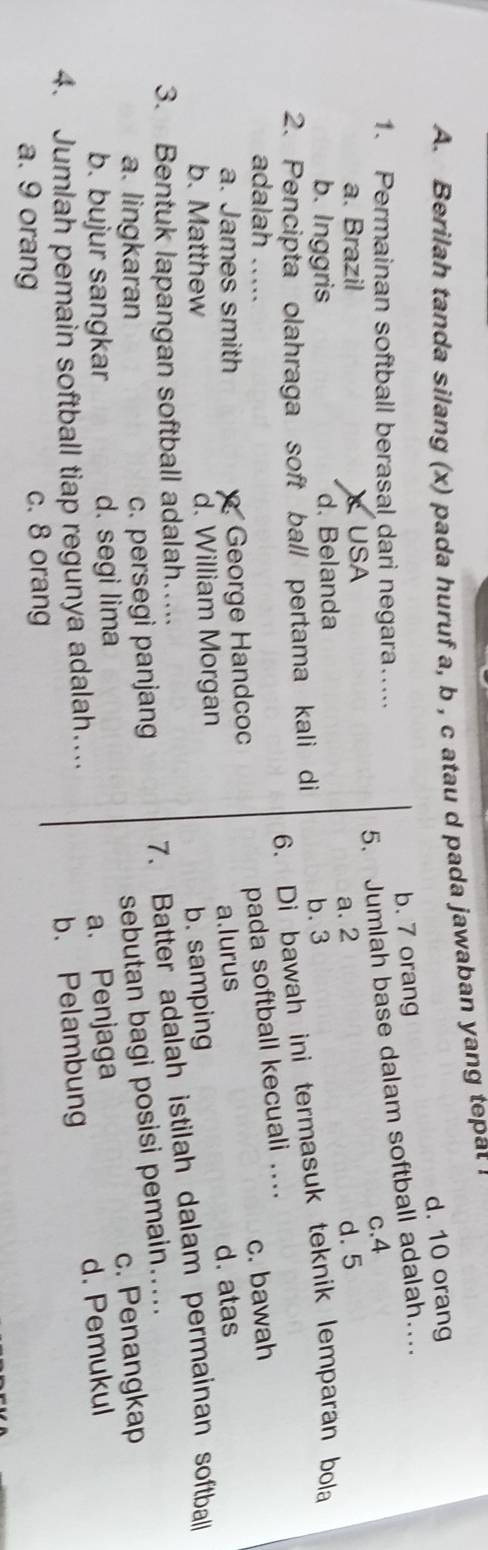 Berilah tanda silang (x) pada huruf a, b , c atau d pada jawaban yang tepat
d. 10 orang
1. Permainan softball berasal dari negara….... b. 7 orang
5. Jumlah base dalam softball adalah…
c. 4
a. Brazil USA
b. Inggris d. Belanda a. 2 d. 5
6. Di bawah ini termasuk teknik lemparan bola
2. Pencipta olahraga soft ball pertama kali di b. 3
pada softball kecuali ....
adalah …._ c. bawah
a. James smith George Handcoc
b. Matthew d. William Morgan a.lurus
d. atas
b. samping
3. Bentuk lapangan softball adalah…..
a. lingkaran c. persegi panjang 7. Batter adalah istilah dalam permainan softball
sebutan bagi posisi pemain.....
c. Penangkap
b. bujur sangkar d. segi lima
4. Jumlah pemain softball tiap regunya adalah…... a. Penjaga
a. 9 orang c. 8 orang b. Pelambung d. Pemukul