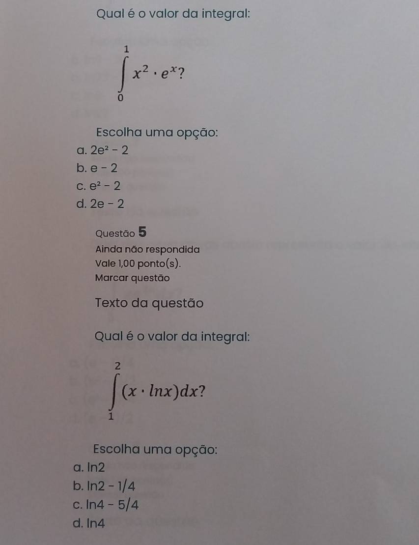 Qual é o valor da integral:
∈tlimits _0^(1x^2)· e^(x-)
Escolha uma opção:
a. 2e^2-2
b. e-2
C. e^2-2
d. 2e-2
Questão 5
Ainda não respondida
Vale 1,00 ponto(s).
Marcar questão
Texto da questão
Qual é o valor da integral:
∈tlimits _1^2(x· ln x)dx
Escolha uma opção:
a. ln 2
b. ln 2-1/4
C. ln 4-5/4
d. ln 4