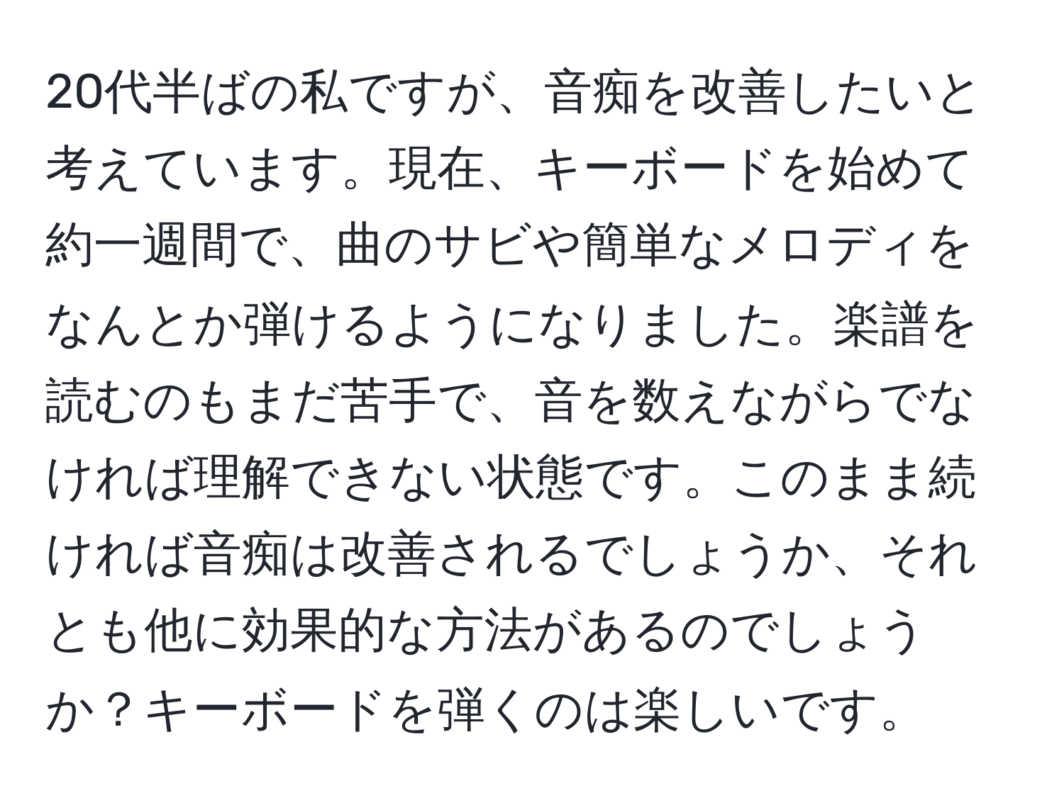 20代半ばの私ですが、音痴を改善したいと考えています。現在、キーボードを始めて約一週間で、曲のサビや簡単なメロディをなんとか弾けるようになりました。楽譜を読むのもまだ苦手で、音を数えながらでなければ理解できない状態です。このまま続ければ音痴は改善されるでしょうか、それとも他に効果的な方法があるのでしょうか？キーボードを弾くのは楽しいです。