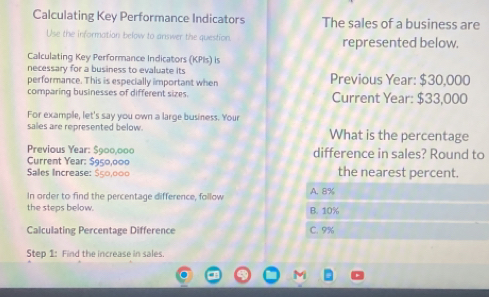 Calculating Key Performance Indicators The sales of a business are
Use the information below to answer the question represented below.
Calculating Key Performance Indicators (KPIs) is
necessary for a business to evaluate its
performance. This is especially important when Previous Year: $30,000
comparing businesses of different sizes. Current Year: $33,000
For example, let's say you own a large business. Your
sales are represented below. What is the percentage
Previous Year: difference in sales? Round to
Current Year:
Sales Increase: the nearest percent.
In order to find the percentage difference, follow A. 8%
the steps below. B. 10%
Calculating Percentage Difference C. 9%
Step 1: Find the increase in sales.