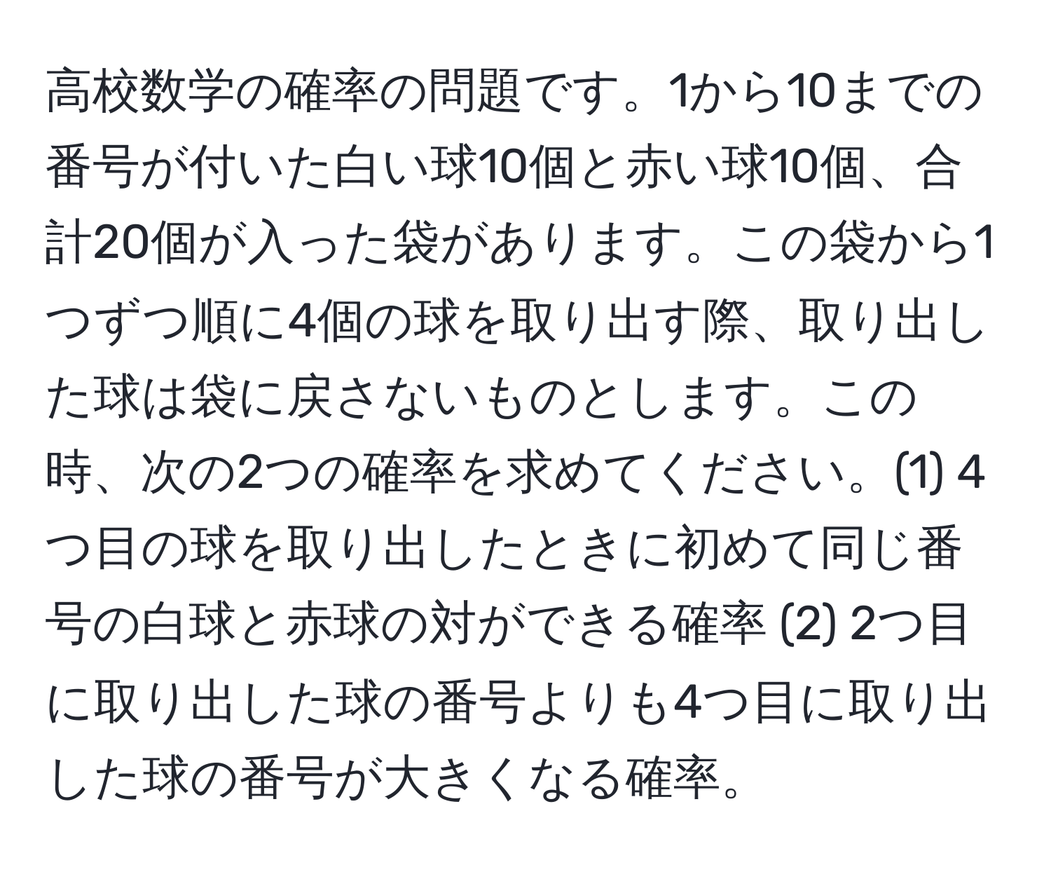 高校数学の確率の問題です。1から10までの番号が付いた白い球10個と赤い球10個、合計20個が入った袋があります。この袋から1つずつ順に4個の球を取り出す際、取り出した球は袋に戻さないものとします。この時、次の2つの確率を求めてください。(1) 4つ目の球を取り出したときに初めて同じ番号の白球と赤球の対ができる確率 (2) 2つ目に取り出した球の番号よりも4つ目に取り出した球の番号が大きくなる確率。