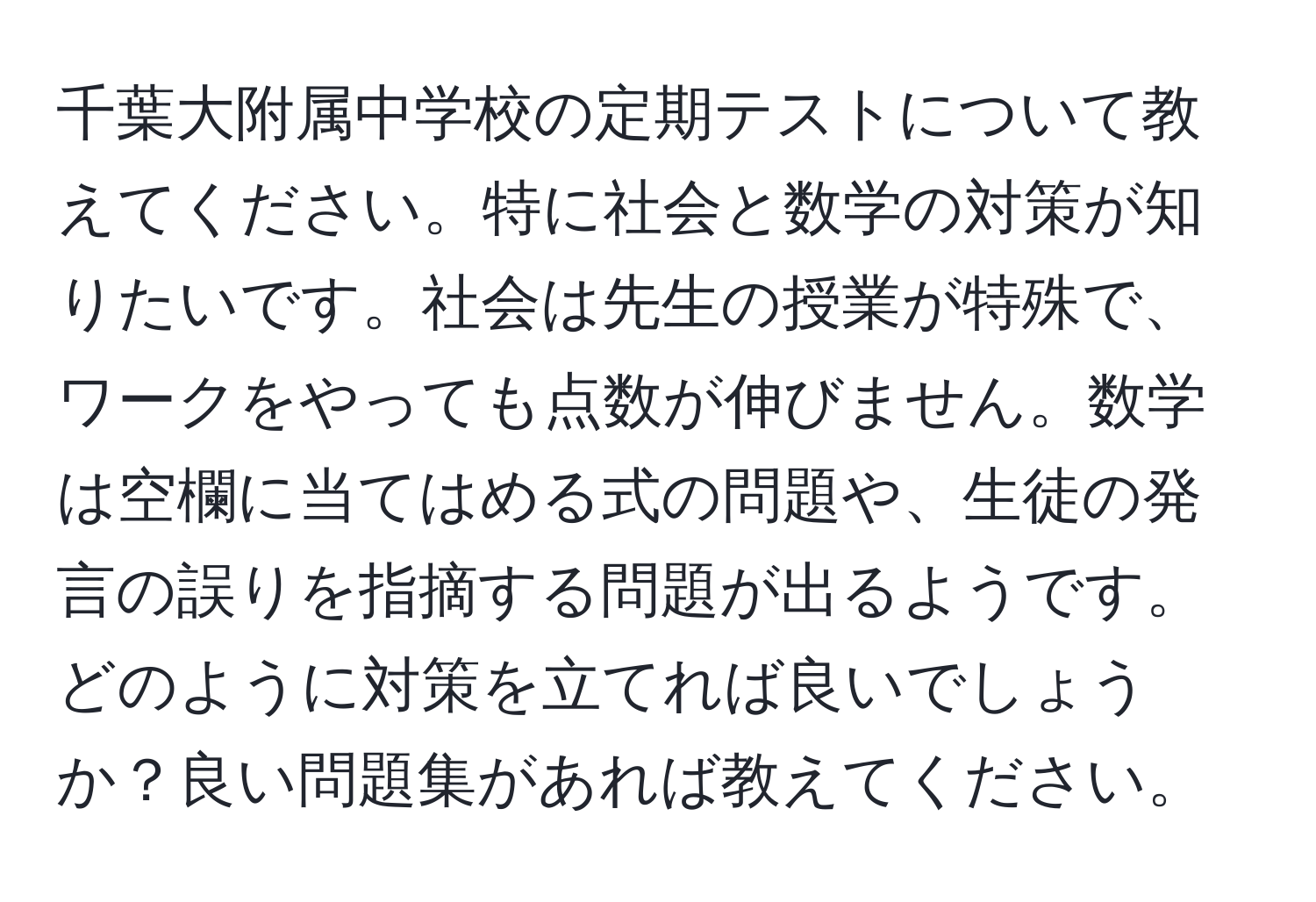 千葉大附属中学校の定期テストについて教えてください。特に社会と数学の対策が知りたいです。社会は先生の授業が特殊で、ワークをやっても点数が伸びません。数学は空欄に当てはめる式の問題や、生徒の発言の誤りを指摘する問題が出るようです。どのように対策を立てれば良いでしょうか？良い問題集があれば教えてください。