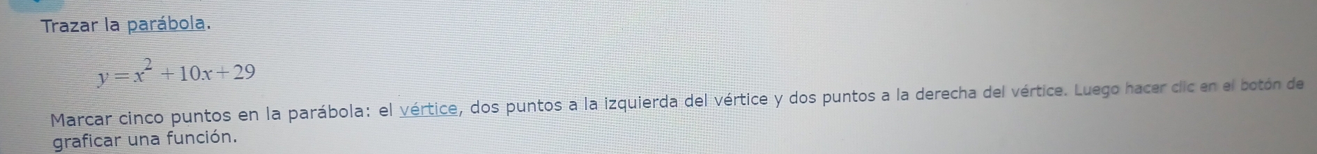 Trazar la parábola.
y=x^2+10x+29
Marcar cinco puntos en la parábola: el vértice, dos puntos a la izquierda del vértice y dos puntos a la derecha del vértice. Luego hacer cic en el botón de 
graficar una función.