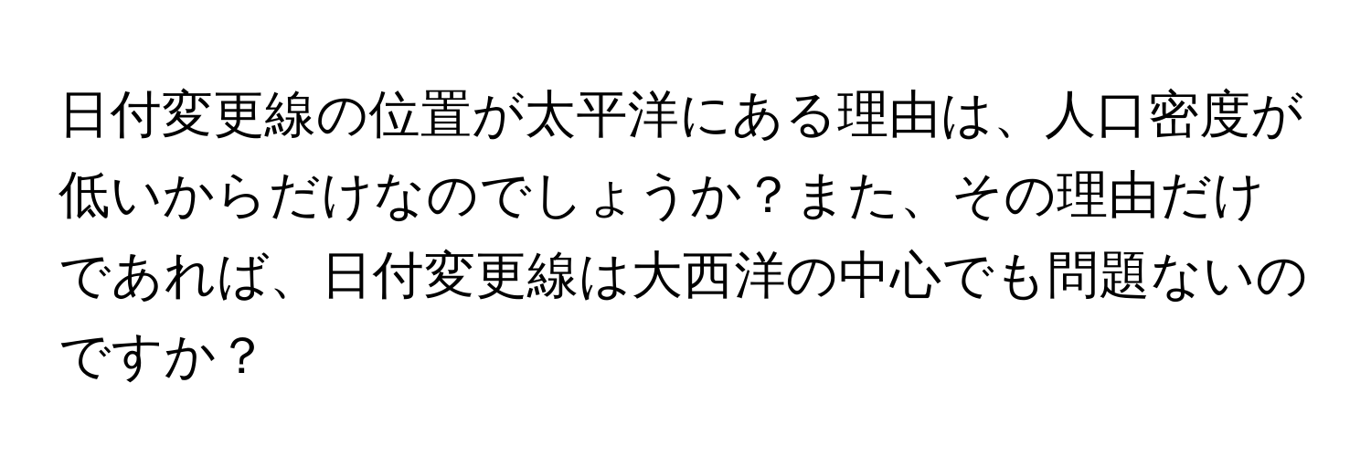 日付変更線の位置が太平洋にある理由は、人口密度が低いからだけなのでしょうか？また、その理由だけであれば、日付変更線は大西洋の中心でも問題ないのですか？