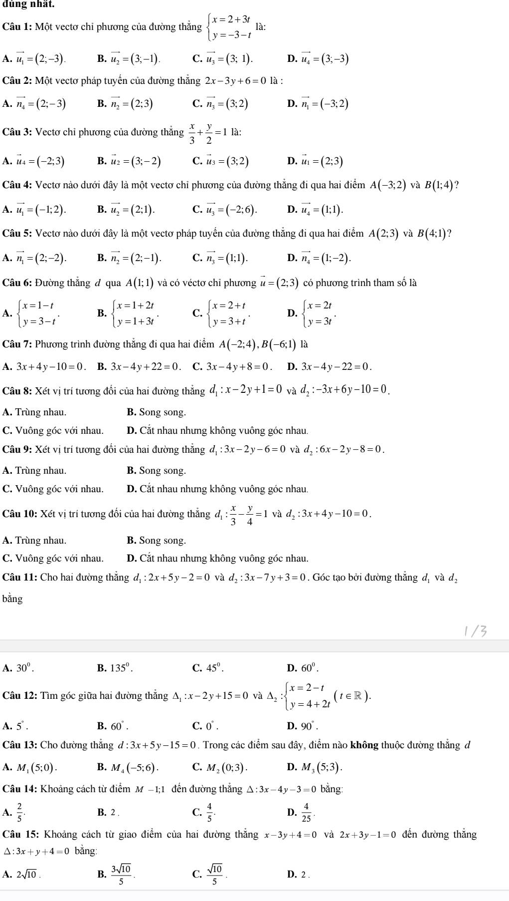 đúng nhất.
Câu 1: Một vectơ chỉ phương của đường thẳng beginarrayl x=2+3t y=-3-tendarray. 1a:
A. vector u_1=(2;-3). B. vector u_2=(3;-1). C. vector u_3=(3;1). D. vector u_4=(3;-3)
Câu 2: Một vectơ pháp tuyển của đường thắng 2x-3y+6=0 là :
A. vector n_4=(2;-3) B. vector n_2=(2;3) C. vector n_3=(3;2) D. vector n_1=(-3;2)
Câu 3: Vectơ chỉ phương của đường thắng  x/3 + y/2 =1 là:
A. vector u_4=(-2;3) B. vector u_2=(3;-2) C. vector u_3=(3;2) D. vector u_1=(2;3)
Câu 4: Vectơ nào dưới đây là một vectơ chỉ phương của đường thẳng đi qua hai điểm A(-3;2) và B(1;4) ?
A. vector u_1=(-1;2). B. vector u_2=(2;1). C. vector u_3=(-2;6). D. vector u_4=(1;1).
Câu 5: Vectơ nào dưới đây là một vectơ pháp tuyển của đường thẳng đi qua hai điểm A(2;3) và B(4;1) ?
A. vector n_1=(2;-2). B. vector n_2=(2;-1). C. vector n_3=(1;1). D. vector n_4=(1;-2).
Câu 6: Đường thắng đ qua A(1;1) và có véctơ chỉ phương vector u=(2;3) có phương trình tham số là
A. beginarrayl x=1-t y=3-tendarray. . B. beginarrayl x=1+2t y=1+3tendarray. . C. beginarrayl x=2+t y=3+tendarray. . D. beginarrayl x=2t y=3tendarray. .
Câu 7: Phương trình đường thắng đi qua hai điểm A(-2;4),B(-6;1) là
A. 3x+4y-10=0. B. 3x-4y+22=0. C. 3x-4y+8=0 D. 3x-4y-22=0.
Câu 8: Xét vị trí tương đổi của hai đường thắng d_1:x-2y+1=0 và d_2:-3x+6y-10=0
A. Trùng nhau. B. Song song.
C. Vuông góc với nhau. D. Cắt nhau nhưng không vuông góc nhau.
Câu 9: Xét vị trí tương đổi của hai đường thắng d_1:3x-2y-6=0 và d_2:6x-2y-8=0.
A. Trùng nhau. B. Song song.
C. Vuông góc với nhau. D. Cắt nhau nhưng không vuông góc nhau.
Câu 10: Xét vị trí tương đối của hai đường thắng d_1: x/3 - y/4 =1 và d_2:3x+4y-10=0.
A. Trùng nhau. B. Song song.
C. Vuông góc với nhau. D. Cắt nhau nhưng không vuông góc nhau.
Câu 11: Cho hai đường thắng d_1:2x+5y-2=0 và d_2:3x-7y+3=0. Góc tạo bởi đường thắng dị và dạ
bằng
A. 30^0. B. 135°. C. 45°. D. 60^0.
Câu 12: Tìm góc giữa hai đường thắng △ _1:x-2y+15=0 và △ _2:beginarrayl x=2-t y=4+2tendarray. (t∈ R).
A. 5°. B. 60°. C. 0°. D. 90°.
Câu 13: Cho đường thắng d:3x+5y-15=0. Trong các điểm sau đây, điểm nào không thuộc đường thắng d
A. M_1(5;0). B. M_4(-5;6). C. M_2(0;3). D. M_3(5;3).
Câu 14: Khoảng cách từ điểm M-1;1 đến đường thắng △ :3x-4y-3=0 bằng:
A.  2/5  B. 2 C.  4/5 . D.  4/25 
Câu 15: Khoảng cách từ giao điểm của hai đường thắng x- 3y +4=0 và 2x+3y-1=0 đến đường thắng
△ :3x+y+4=0 bǎng:
A. 2sqrt(10). B.  3sqrt(10)/5 . C.  sqrt(10)/5 . D. 2 .