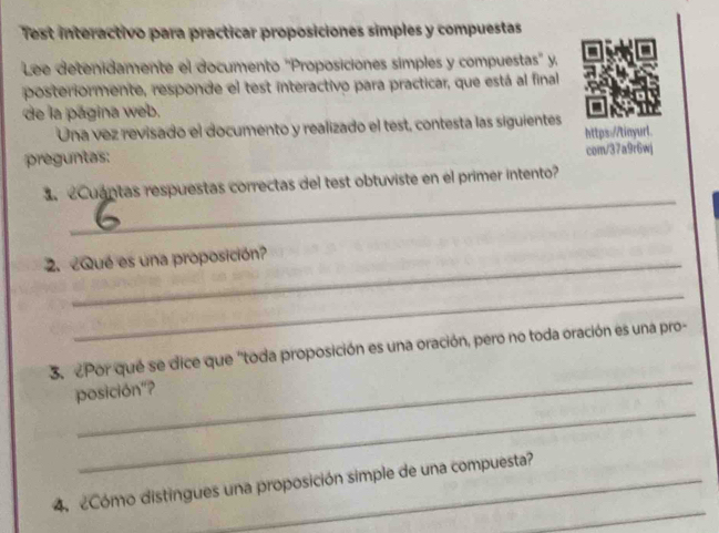 Test interactivo para practicar proposiciones simples y compuestas 
Lee detenidamente el documento 'Proposiciones simples y compuestas' y, 
posteriormente, responde el test interactivo para practicar, que está al final 
de la página web. 
Una vez revisado el documento y realizado el test, contesta las siguientes 
https://tinyurl. 
preguntas: 
com/37a9r6wj 
_ 
Cuantas respuestas correctas del test obtuviste en el primer intento? 
2.¿Qué es una proposición? 
_ 
_ 
3.¿Por qué se dice que 'toda proposición es una oración, pero no toda oración es una pro- 
_ 
posición"? 
_ 
4. Cómo distingues una proposición simple de una compuesta?