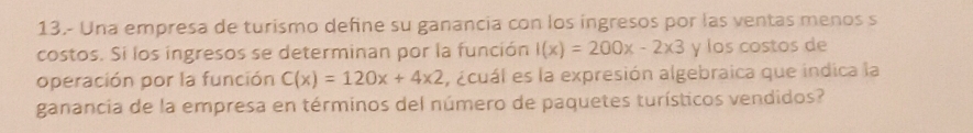 13.- Una empresa de turismo define su ganancia con los ingresos por las ventas menos s 
costos. Si los ingresos se determinan por la función I(x)=200x-2* 3 y los costos de 
operación por la función C(x)=120x+4* 2 , ¿cuál es la expresión algebraica que indica la 
ganancia de la empresa en términos del número de paquetes turísticos vendidos?