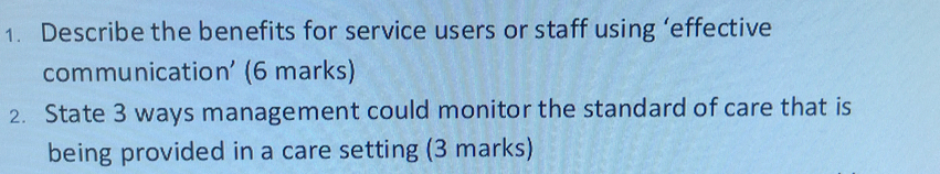 Describe the benefits for service users or staff using ‘effective 
communication' (6 marks) 
2. State 3 ways management could monitor the standard of care that is 
being provided in a care setting (3 marks)