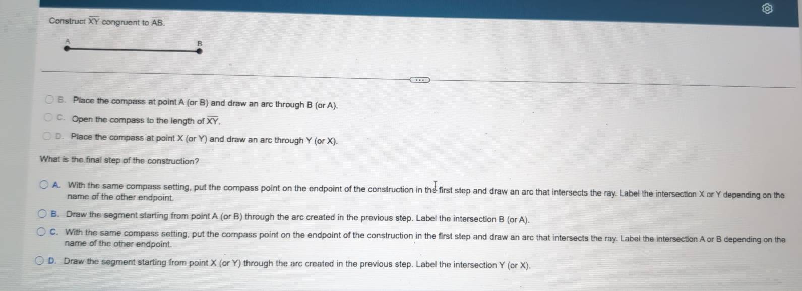 Construct overline XY congruent to AB
A
B
B. Place the compass at point A(orB) and draw an arc through B (orA).
C. Open the compass to the length 0 foverline XY. 
. Place the compass at point X (or Y) and draw an arc through Y (or X).
What is the final step of the construction?
A. With the same compass setting, put the compass point on the endpoint of the construction in the first step and draw an arc that intersects the ray. Label the intersection X or Y depending on the
name of the other endpoint.
B. Draw the segment starting from point A(orB) through the arc created in the previous step. Label the intersection B (or A).
C. With the same compass setting, put the compass point on the endpoint of the construction in the first step and draw an arc that intersects the ray. Label the intersection A or B depending on the
name of the other endpoint.
D. Draw the segment starting from point X(orY) through the arc created in the previous step. Label the intersection Y (orX).