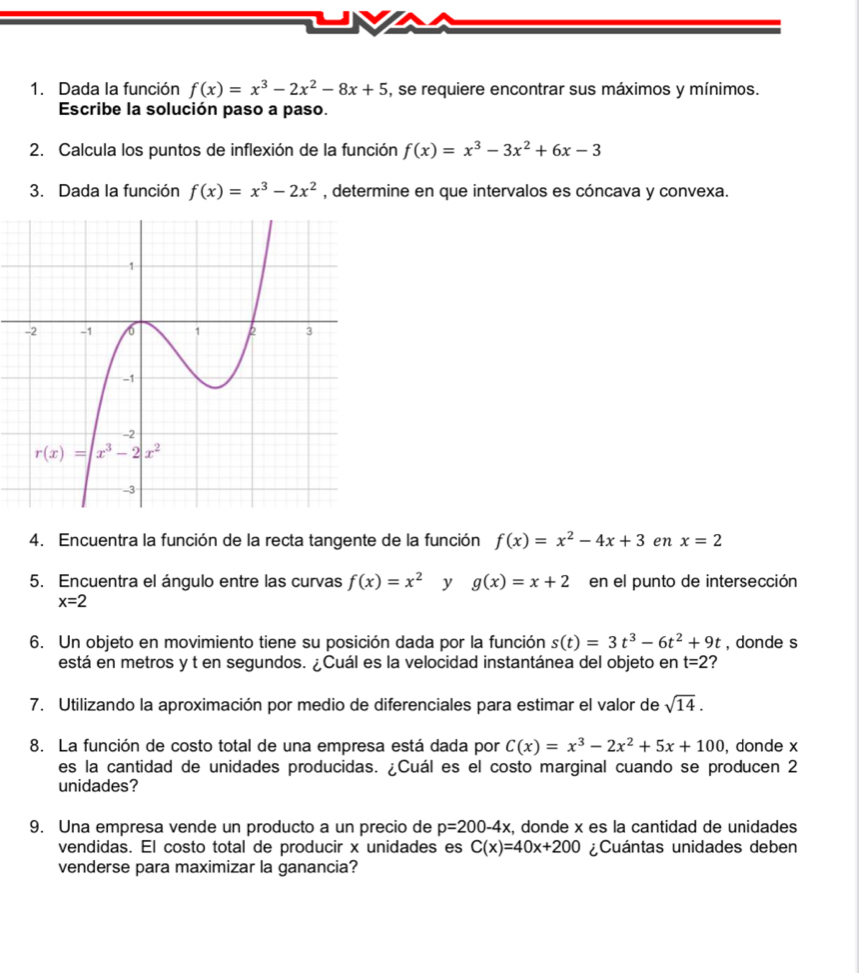 Dada la función f(x)=x^3-2x^2-8x+5 , se requiere encontrar sus máximos y mínimos.
Escribe la solución paso a paso.
2. Calcula los puntos de inflexión de la función f(x)=x^3-3x^2+6x-3
3. Dada la función f(x)=x^3-2x^2 , determine en que intervalos es cóncava y convexa.
4. Encuentra la función de la recta tangente de la función f(x)=x^2-4x+3 en x=2
5. Encuentra el ángulo entre las curvas f(x)=x^2 y g(x)=x+2 en el punto de intersección
x=2
6. Un objeto en movimiento tiene su posición dada por la función s(t)=3t^3-6t^2+9t , donde s
está en metros y t en segundos. ¿Cuál es la velocidad instantánea del objeto en t=2
7. Utilizando la aproximación por medio de diferenciales para estimar el valor de sqrt(14).
8. La función de costo total de una empresa está dada por C(x)=x^3-2x^2+5x+100 , donde x
es la cantidad de unidades producidas. ¿Cuál es el costo marginal cuando se producen 2
unidades?
9. Una empresa vende un producto a un precio de p=200-4x , donde x es la cantidad de unidades
vendidas. El costo total de producir x unidades es C(x)=40x+200 ¿Cuántas unidades deben
venderse para maximizar la ganancia?