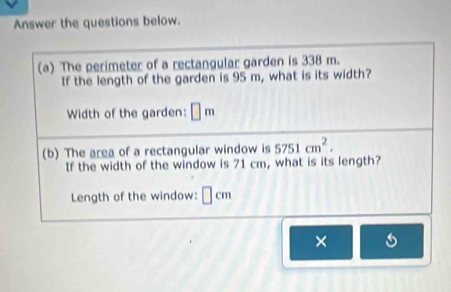 Answer the questions below. 
(a) The perimeter of a rectangular garden is 338 m. 
If the length of the garden is 95 m, what is its width? 
Width of the garden: □ π
(b) The area of a rectangular window is 5751cm^2. 
If the width of the window is 71 cm, what is its length? 
Length of the window: □ c m
×