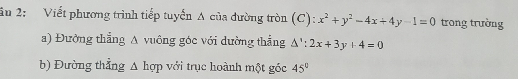 âu 2: Viết phương trình tiếp tuyến Δ của đường tròn (C): x^2+y^2-4x+4y-1=0 trong trường 
a) Đường thẳng △ v uông góc với đường thẳng △ ':2x+3y+4=0
b) Đường thẳng Δ hợp với trục hoành một góc 45°