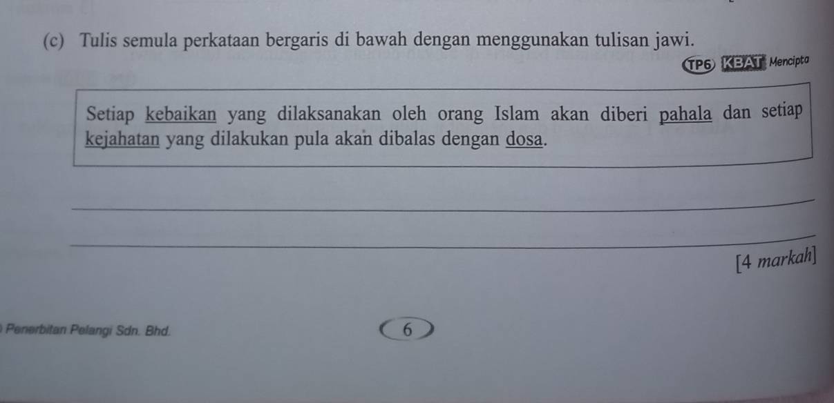 Tulis semula perkataan bergaris di bawah dengan menggunakan tulisan jawi. 
TP6 KBAT Mencipta 
Setiap kebaikan yang dilaksanakan oleh orang Islam akan diberi pahala dan setiap 
kejahatan yang dilakukan pula akan dibalas dengan dosa. 
_ 
_ 
_ 
[4 markah] 
Penerbitan Pelangi Sdn. Bhd. 
6