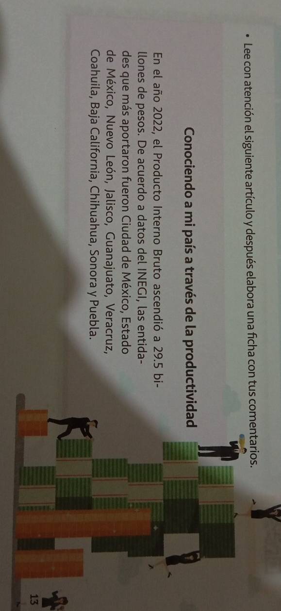 Lee con atención el siguiente artículo y después elabora una ficha con tus comentarios. 
Conociendo a mi país a través de la productividad 
En el año 2022, el Producto Interno Bruto ascendió a 29.5 bi- 
llones de pesos. De acuerdo a datos del INEGI, las entida- 
des que más aportaron fueron Ciudad de México, Estado 
de México, Nuevo León, Jalisco, Guanajuato, Veracruz, 
Coahuila, Baja California, Chihuahua, Sonora y Puebla. 
13