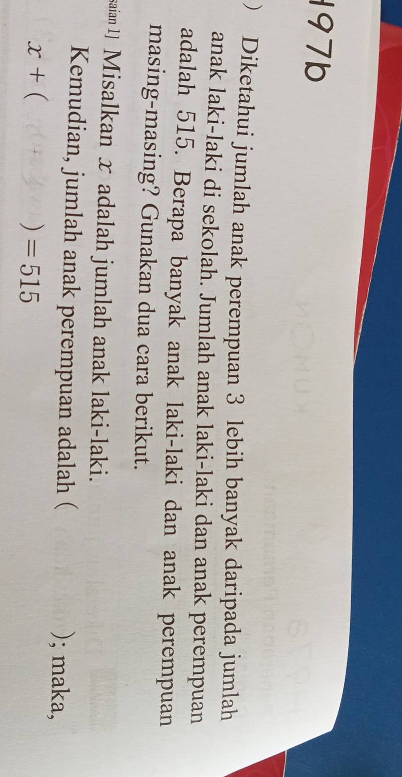 197b 
) Diketahui jumlah anak perempuan 3 lebih banyak daripada jumlah 
anak laki-laki di sekolah. Jumlah anak laki-laki dan anak perempuan 
adalah 515. Berapa banyak anak laki-laki dan anak perempuan 
masing-masing? Gunakan dua cara berikut. 
saian 1] Misalkan x adalah jumlah anak laki-laki. 
Kemudian, jumlah anak perempuan adalah ( ); maka,
x+ (
) =515