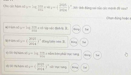 Cho các hàm số y=log  2025/2024  x và y=( 2025/2024 )^x. Xét tính đủng sai của các mệnh đề sau?
Chọn đúng hoặc s
a) Hàm số y=log  2025/2024 x có tập xác định là R. Đũng Sai
b) Hàr s6y=( 2025/2024 )^x đōng biēn trên R Dùng Sai
c) Đồ thị hàm số y=log  2025/2024 x nằm bēn phải trục tung. Đũng Sai
d) Đồ thị hàm số y=( 2025/2024 )^x cắt trục tung. Đồng Sai