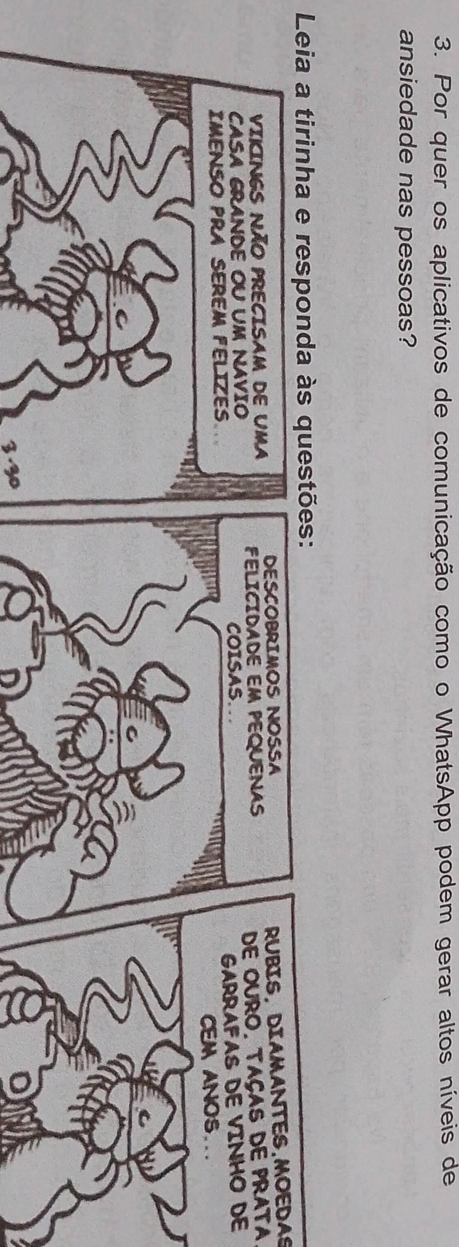 Por quer os aplicativos de comunicação como o WhatsApp podem gerar altos níveis de 
ansiedade nas pessoas? 
Leia a tirinha e responda às questões: 
DESCOBRIMOS NOSSA 
RUBIS, DIAMANTES.MOEDAS 
VIKINGS NÃO PRECISAM DE UMA 
FELICIDADE EM PEQUENAS 
CASA GRANDE OU UM NAVIO 
COISAS. DE OURO. TAÇAS DE PRATA 
GARRAFAS DE VINHO DE 
IMENSO PRA SEREM FELIZES 
CEM ANOS... 
3. 30