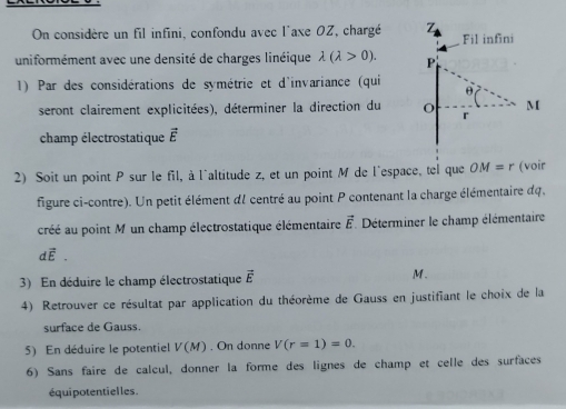 On considère un fil infini, confondu avec l'axe 0Z, chargé Z l infini 
Fi 
uniformément avec une densité de charges linéique lambda (lambda >0). 
1) Par des considérations de symétrie et d'invariance (qui 
seront clairement explicitées), déterminer la direction du 
champ électrostatique vector E
2) Soit un point P sur le fil, à l'altitude z, et un point M de l'espace, tel que OM=r (voir 
figure ci-contre). Un petit élément dI centré au point P contenant la charge élémentaire du, 
cré au point M un champ électrostatique élémentaire vector E Déterminer le champ élémentaire
dvector E. 
3) En déduire le champ électrostatique vector E
M. 
4) Retrouver ce résultat par application du théorème de Gauss en justifiant le choix de la 
surface de Gauss. 
5) En déduire le potentiel V(M). On donne V(r=1)=0. 
6) Sans faire de calcul, donner la forme des lignes de champ et celle des surfaces 
équipotentielles.