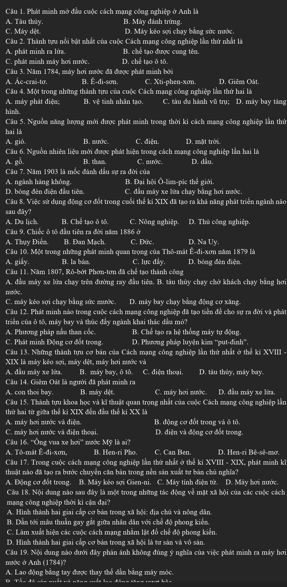Phát minh mở đầu cuộc cách mạng công nghiệp ở Anh là
A. Tàu thủy. B. Máy đánh trứng.
C. Máy dệt. D. Máy kéo sợi chạy bằng sức nước.
Câu 2. Thành tựu nổi bật nhất của cuộc Cách mạng công nghiệp lần thứ nhất là
A. phát minh ra lửa. B. chế tạo được cung tên.
C. phát minh máy hơi nước. D. chế tạo ô tô.
Câu 3. Năm 1784, máy hơi nước đã được phát minh bởi
A. Ác-crai-tơ. B. Ê-đi-sơn. C. Xti-phen-xơn. D. Giêm Oát.
Câu 4. Một trong những thành tựu của cuộc Cách mạng công nghiệp lần thứ hai là
A. máy phát điện; B. vệ tinh nhân tạo. C. tàu du hành vũ trụ; D. máy bay tàng
hình.
Câu 5. Nguồn năng lượng mới được phát minh trong thời kì cách mạng công nghiệp lần thứ
hai là
A. gió. B. nước. C. điện. D. mặt trời.
Câu 6. Nguồn nhiên liệu mới được phát hiện trong cách mạng công nghiệp lần hai là
A. gỗ. B. than. C. nước. D. dầu.
Câu 7. Năm 1903 là mốc đánh dấu sự ra đời của
A. ngành hàng không. B. Đại hội Ô-lim-píc thế giới.
D. bóng đèn điện đầu tiên C. đầu máy xe lửa chạy bằng hơi nước.
Câu 8. Việc sử dụng động cơ đốt trong cuối thế kỉ XIX đã tạo ra khả năng phát triển ngành nào
sau đây?
A. Du lịch. B. Chế tao ô tô. C. Nông nghiệp. D. Thủ công nghiệp.
Câu 9. Chiếc ô tô đầu tiên ra đời năm 1886 ở
A. Thụy Điển. B. Đan Mạch. C. Đức. D. Na Uy.
Câu 10. Một trong những phát minh quan trọng của Thô-mát Ê-đi-xơn năm 1879 là
A. giấy. B. la bàn. C. lực đầy. D. bóng đèn điện.
Câu 11. Năm 1807, Rô-bớt Phơn-tơn đã c he I tạo thành công
A. đầu máy xe lửa chạy trên đường ray đầu tiên. B. tàu thủy chạy chở khách chạy bằng hơi
nước.
C. máy kéo sợi chạy bằng sức mước. D. máy bay chạy bằng động cơ xăng.
Câu 12. Phát minh nào trong cuộc cách mạng công nghiệp đã tạo tiền đề cho sự ra đời và phát
triển của ô tô, máy bay và thúc đầy ngành khai thác dầu mỏ?
A. Phương pháp nấu than cốc. B. Chế tạo ra hệ thống máy tự động.
C. Phát minh Động cơ đốt trong D. Phương pháp luyện kim “put-đinh”.
Câu 13. Những thành tựu cơ bản của Cách mạng công nghiệp lần thứ nhất ở thế ki XVIII -
XIX là máy kéo sợi, máy dệt, máy hơi nước và
A. đầu máy xe lửa. B. máy bay, ô tô. C. điện thoại. D. tàu thủy, máy bay.
Câu 14. Giêm Oát là người đã phát minh ra
A. con thoi bay. B. máy dệt. C. máy hơi nước. D. đầu máy xe lửa.
Câu 15. Thành tựu khoa học và kĩ thuật quan trọng nhất của cuộc Cách mạng công nghiệp lần
thứ hai từ giữa thế kỉ XIX đến đầu thế kỉ XX là
A. máy hơi nước và điện. B. động cơ đốt trong và ô tô.
C. máy hơi nước và điện thoại. D. điện và động cơ đốt trong.
Câu 16. “Ông vua xe hơi” nước Mỹ là ai?
A. Tô-mát Ê-đi-xơn, B. Hen-ri Pho. C. Can Ben. D. Hen-ri Bê-sê-mơ.
Câu 17. Trong cuộc cách mạng công nghiệp lần thứ nhất ở thế ki XVIII - XIX, phát minh kĩ
thuật nào đã tạo ra bước chuyền căn bản trong nền sản xuất tư bản chủ nghĩa?
A. Động cơ đốt trong. B. Máy kéo sợi Gien-ni. C. Máy tính điện tử. D. Máy hơi nước.
Câu 18. Nội dung nào sau đây là một trong những tác động về mặt xã hội của các cuộc cách
mạng công nghiệp thời kì cận đại?
A. Hình thành hai giai cấp cơ bản trong xã hội: địa chủ và nông dân.
B. Dẫn tới mâu thuẫn gay gắt giữa nhân dân với chế độ phong kiến.
C. Làm xuất hiện các cuộc cách mạng nhằm lật đổ chế độ phong kiến.
D. Hình thành hai giai cấp cơ bản trong xã hội là tư sản và vô sản.
Câu 19. Nội dung nào dưới đây phản ánh không đúng ý nghĩa của việc phát minh ra máy hơi
nước ở Anh (1784)?
A. Lao động bằng tay được thay thế dần bằng máy móc.