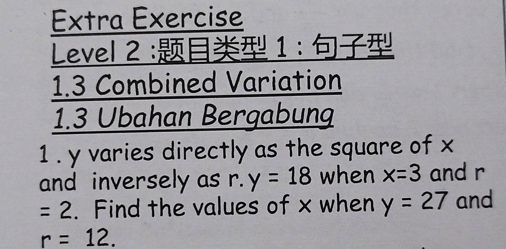 Extra Exercise 
Level 2 : 1 : 
1.3 Combined Variation 
1.3 Ubahan Bergabung 
1 . y varies directly as the square of x
and inversely as r.y=18 when x=3 and r
=2. Find the values of x when y=27 and
r=12.