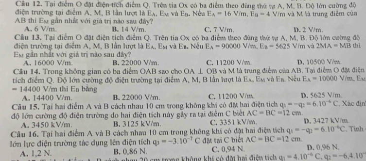 Tại điểm O đặt điện tích điểm Q. Trên tia Ox có ba điểm theo đùng thứ tự A, M, B. Độ lớn cường độ
điện trường tại điểm A, M, B lần lượt là E_A,E_M và E_B. Nếu E_A=16V/m,E_B=4 V/m và M là trung điểm của
AB thì Em gần nhất với giá trị nào sau đây?
A. 6 V/m. B. 14 V/m. C. 7 V/m. D. 2 V/m.
Câu 13. Tại điểm O đặt điện tích điểm Q. Trên tia Ox có ba điểm theo đúng thứ tự A, M, B. Độ lớn cường độ
điện trường tại điểm A, M, B lần lượt là Eạ, E_M 4 và Eb. Nếu E_A=90000V/m,E_B=5625 V/m và 2MA=MB thì
Em gần nhất với giá trị nào sau đây?
A. 16000 V/m. B. 22000 V/m. C. 11200 V/m. D. 10500 V/m.
Câu 14. Trong không gian có ba điểm OAB sao cho OA⊥ OB và M là trung điểm của AB. Tại điểm O đặt điện
tích điểm Q. Độ lớn cường độ điện trường tại điểm A, M, B lần lượt là Eạ, Em và Ea. Nếu E_A=10000V/m , Em
=14400 V/m thì Eß bằng
A. 14400 V/m. B. 22000 V/m. C. 11200 V/m. D. 5625 V/m.
Câu 15. Tại hai điểm A và B cách nhau 10 cm trong không khí có đặt hai điện tích q_1=-q_2=6.10^(-6)C.  Xác địn
độ lớn cường độ điện trường do hai điện tích này gầy ra tại điểm C biết AC=BC=12cm.
A. 3450 kV/m. B. 3125 kV/m. C. 3351 kV/m. D. 3427 kV/m.
Câu 16. Tại hai điểm A và B cách nhau 10 cm trong không khí có đặt hai điện tích q_1=-q_2=6.10^(-6)C Tính
lớn lực điện trường tác dụng lên điện tích q_3=-3.10^(-7)C đặt tại C biết AC=BC=12cm.
A. 1,2 N. B. 0,86 N. C. 0,94 N. D. 0,96 N.
a 20 cm trong không khí có đặt hai điễn tích q_1=4.10^(-6)C,q_2=-6,4.10^-