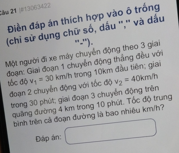 #13063422 
Điền đáp án thích hợp vào ô trống 
(chỉ sử dụng chữ số, dấu '','' và dấu 
"-"'). 
Một người đi xe máy chuyển động theo 3 giai 
đoạn: Giai đoạn 1 chuyển động thẳng đều với 
tốc độ v_1=30km/l trong 10km đầu tiên; giai 
đoạn 2 chuyển động với tốc độ v_2=40km/h
trong 30 phút; giai đoạn 3 chuyển động trên 
đuãng đường 4 km trong 10 phút. Tốc độ trung 
bình trên cả đoạn đường là bao nhiêu km/h? 
Đáp án: